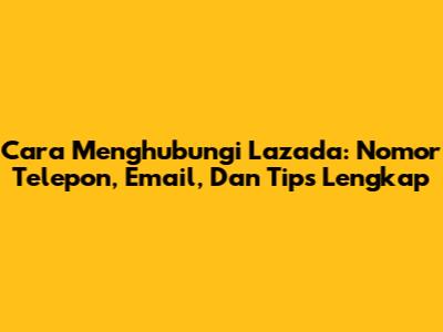 Cara Menghubungi Lazada: Nomor Telepon, Email, Dan Tips Lengkap