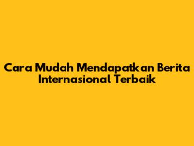 Cara Mudah Mendapatkan Berita Internasional Terbaik