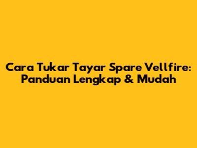 Cara Tukar Tayar Spare Vellfire: Panduan Lengkap & Mudah