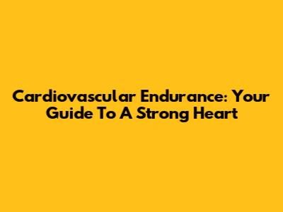 Cardiovascular Endurance: Your Guide To A Strong Heart