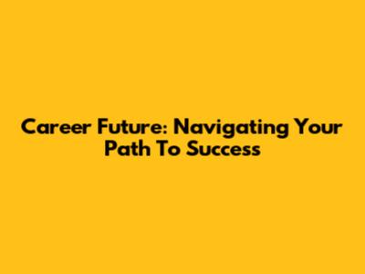 Career Future: Navigating Your Path To Success