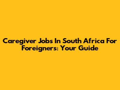 Caregiver Jobs In South Africa For Foreigners: Your Guide
