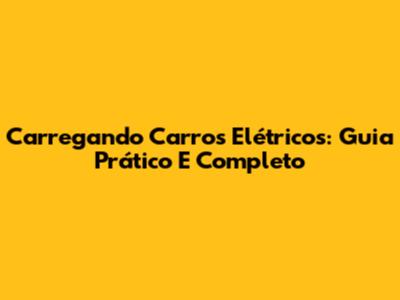 Carregando Carros Elétricos: Guia Prático E Completo