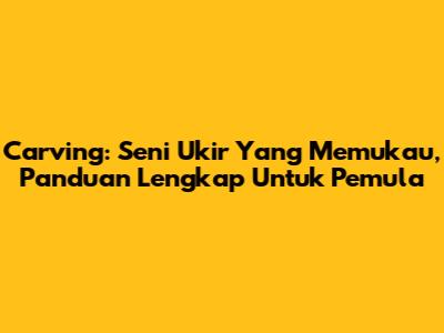 Carving: Seni Ukir Yang Memukau, Panduan Lengkap Untuk Pemula