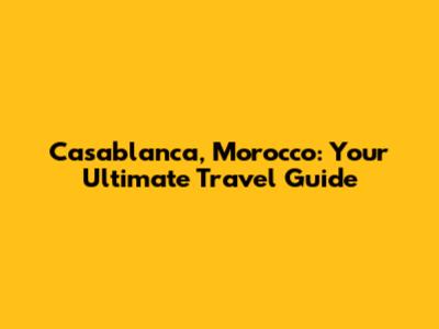 Casablanca, Morocco: Your Ultimate Travel Guide