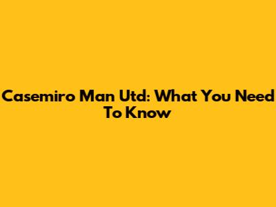 Casemiro Man Utd: What You Need To Know
