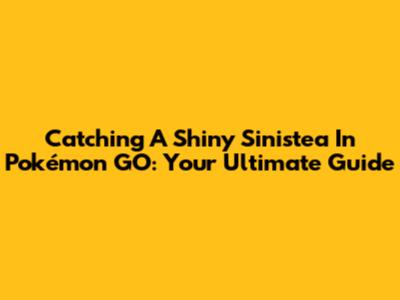 Catching A Shiny Sinistea In Pokémon GO: Your Ultimate Guide