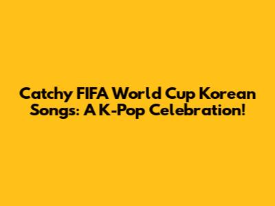 Catchy FIFA World Cup Korean Songs: A K-Pop Celebration!
