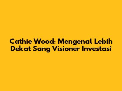 Cathie Wood: Mengenal Lebih Dekat Sang Visioner Investasi