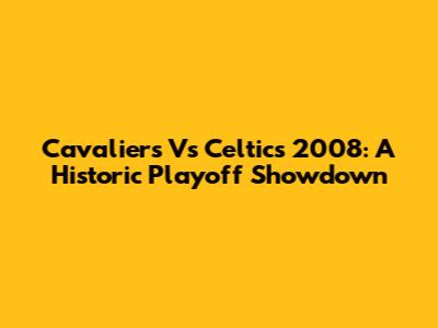 Cavaliers Vs Celtics 2008: A Historic Playoff Showdown