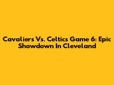 Cavaliers Vs. Celtics Game 6: Epic Showdown In Cleveland