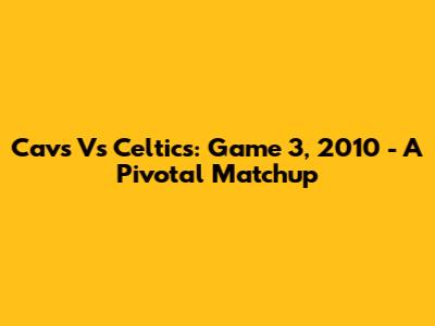 Cavs Vs Celtics: Game 3, 2010 - A Pivotal Matchup