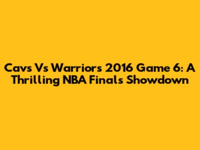 Cavs Vs Warriors 2016 Game 6: A Thrilling NBA Finals Showdown