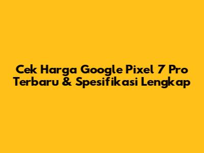 Cek Harga Google Pixel 7 Pro Terbaru & Spesifikasi Lengkap