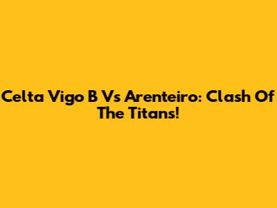 Celta Vigo B Vs Arenteiro: Clash Of The Titans!