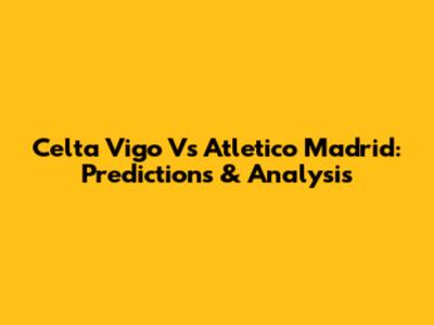Celta Vigo Vs Atletico Madrid: Predictions & Analysis