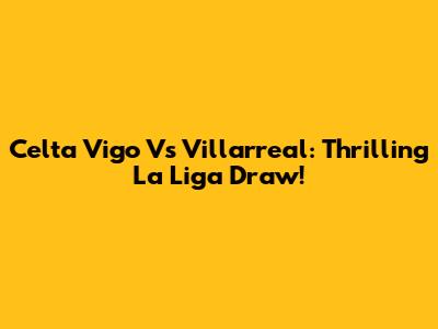 Celta Vigo Vs Villarreal: Thrilling La Liga Draw!