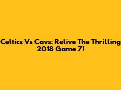 Celtics Vs Cavs: Relive The Thrilling 2018 Game 7!