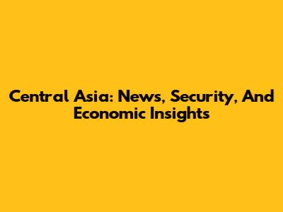 Central Asia: News, Security, And Economic Insights