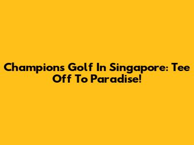 Champions Golf In Singapore: Tee Off To Paradise!