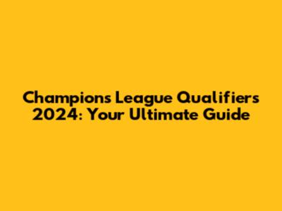 Champions League Qualifiers 2024: Your Ultimate Guide