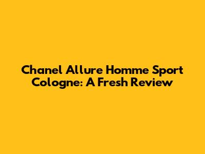 Chanel Allure Homme Sport Cologne: A Fresh Review