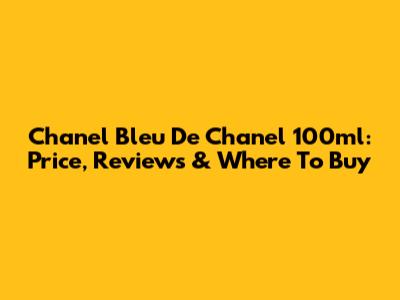Chanel Bleu De Chanel 100ml: Price, Reviews & Where To Buy
