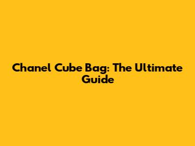 Chanel Cube Bag: The Ultimate Guide