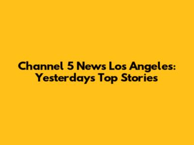Channel 5 News Los Angeles: Yesterday's Top Stories