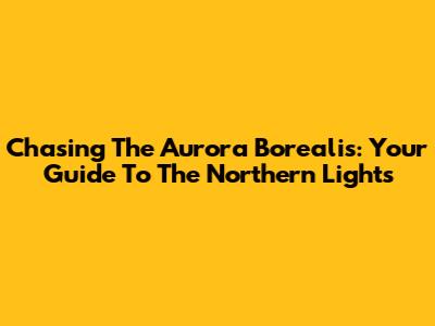 Chasing The Aurora Borealis: Your Guide To The Northern Lights