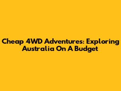 Cheap 4WD Adventures: Exploring Australia On A Budget