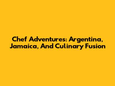 Chef Adventures: Argentina, Jamaica, And Culinary Fusion