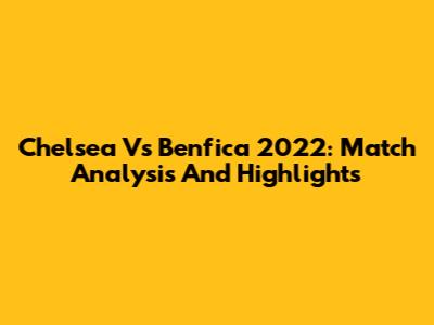 Chelsea Vs Benfica 2022: Match Analysis And Highlights