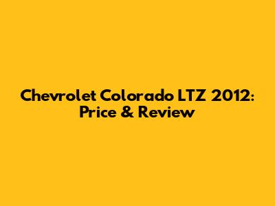 Chevrolet Colorado LTZ 2012: Price & Review
