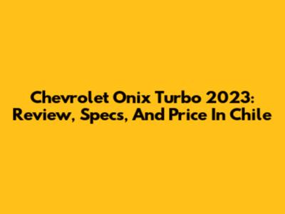Chevrolet Onix Turbo 2023: Review, Specs, And Price In Chile