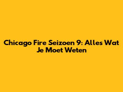 Chicago Fire Seizoen 9: Alles Wat Je Moet Weten
