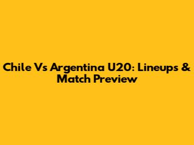 Chile Vs Argentina U20: Lineups & Match Preview