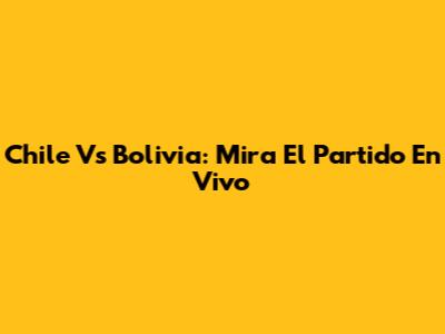 Chile Vs Bolivia: Mira El Partido En Vivo