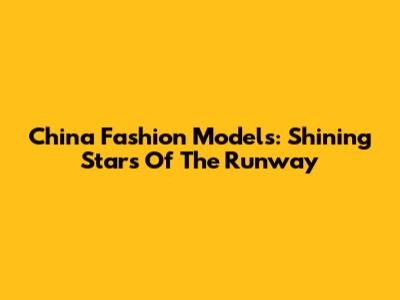 China Fashion Models: Shining Stars Of The Runway