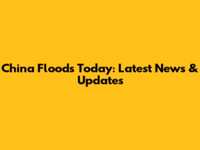 China Floods Today: Latest News & Updates