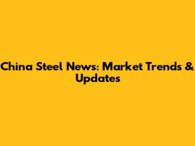 China Steel News: Market Trends & Updates