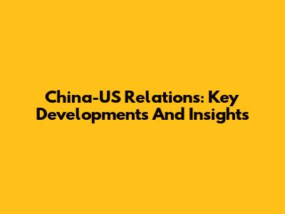 China-US Relations: Key Developments And Insights