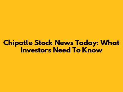 Chipotle Stock News Today: What Investors Need To Know