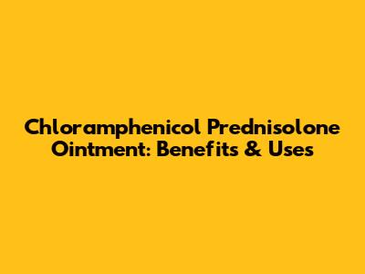 Chloramphenicol Prednisolone Ointment: Benefits & Uses