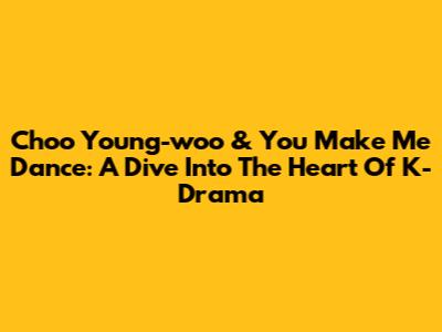 Choo Young-woo & 'You Make Me Dance': A Dive Into The Heart Of K-Drama