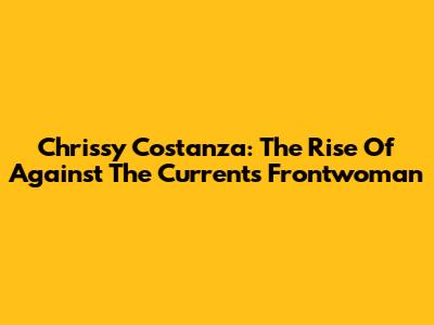 Chrissy Costanza: The Rise Of Against The Current's Frontwoman