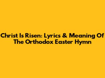 Christ Is Risen: Lyrics & Meaning Of The Orthodox Easter Hymn