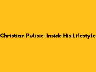 Christian Pulisic: Inside His Lifestyle