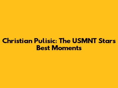 Christian Pulisic: The USMNT Star's Best Moments
