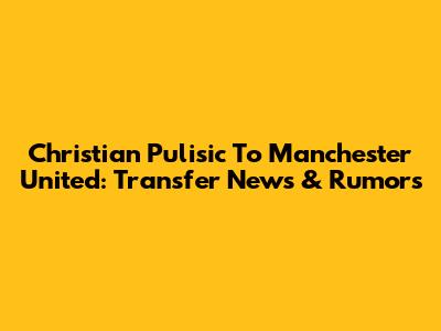 Christian Pulisic To Manchester United: Transfer News & Rumors